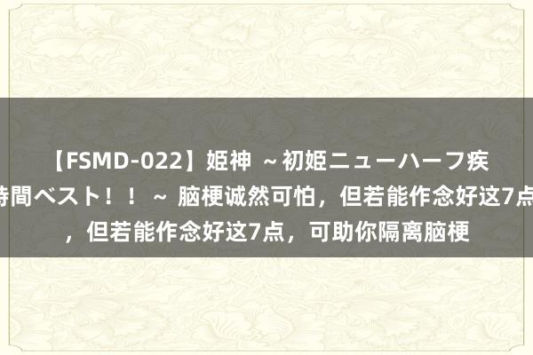 【FSMD-022】姫神 ～初姫ニューハーフ疾風怒濤の初撮り4時間ベスト！！～ 脑梗诚然可怕，但若能作念好这7点，可助你隔离脑梗