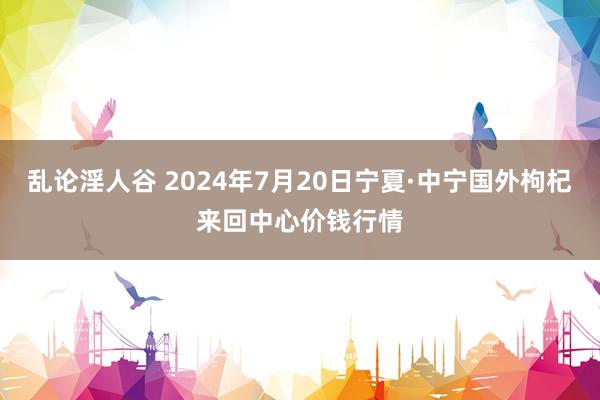 乱论淫人谷 2024年7月20日宁夏·中宁国外枸杞来回中心价钱行情