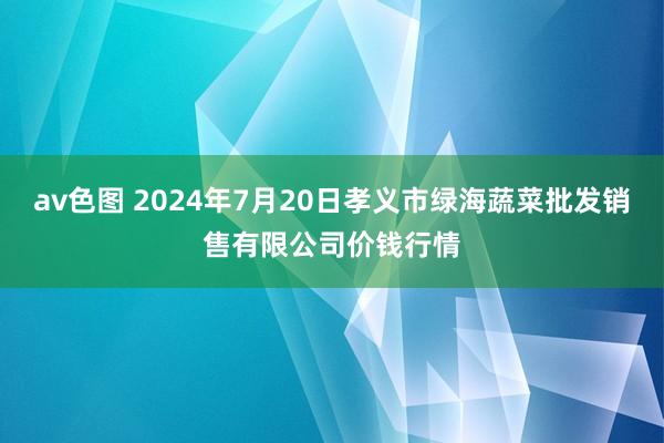 av色图 2024年7月20日孝义市绿海蔬菜批发销售有限公司价钱行情