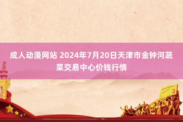 成人动漫网站 2024年7月20日天津市金钟河蔬菜交易中心价钱行情