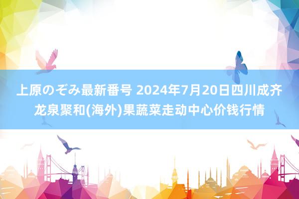 上原のぞみ最新番号 2024年7月20日四川成齐龙泉聚和(海外)果蔬菜走动中心价钱行情