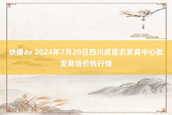 快播av 2024年7月20日四川成皆农家具中心批发商场价钱行情