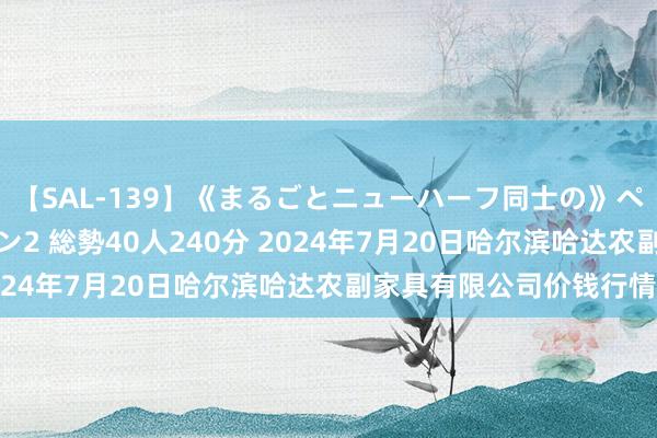 【SAL-139】《まるごとニューハーフ同士の》ペニクリフェラチオシーン2 総勢40人240分 2024年7月20日哈尔滨哈达农副家具有限公司价钱行情