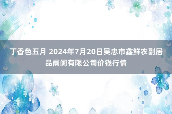 丁香色五月 2024年7月20日吴忠市鑫鲜农副居品阛阓有限公司价钱行情