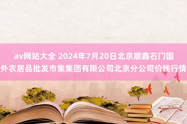 av网站大全 2024年7月20日北京顺鑫石门国外农居品批发市集集团有限公司北京分公司价钱行情