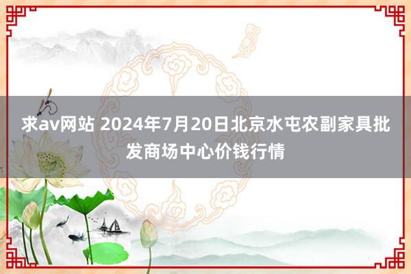 求av网站 2024年7月20日北京水屯农副家具批发商场中心价钱行情