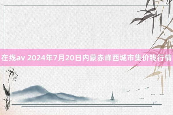 在线av 2024年7月20日内蒙赤峰西城市集价钱行情