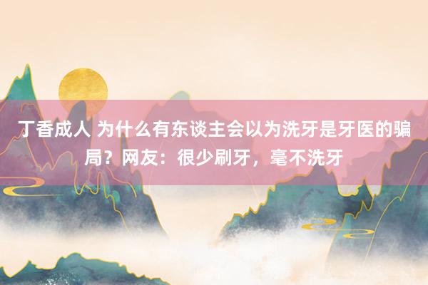 丁香成人 为什么有东谈主会以为洗牙是牙医的骗局？网友：很少刷牙，毫不洗牙