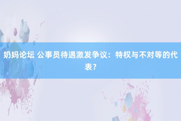 奶妈论坛 公事员待遇激发争议：特权与不对等的代表？