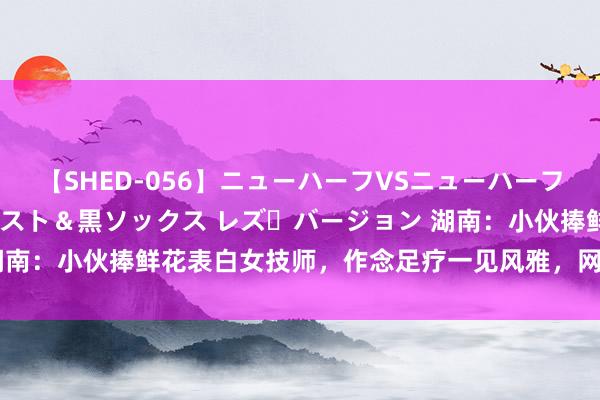 【SHED-056】ニューハーフVSニューハーフ 不純同性肛遊 3 黒パンスト＆黒ソックス レズ・バージョン 湖南：小伙捧鲜花表白女技师，作念足疗一见风雅，网友：长得很哇噻