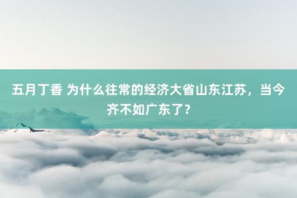 五月丁香 为什么往常的经济大省山东江苏，当今齐不如广东了？