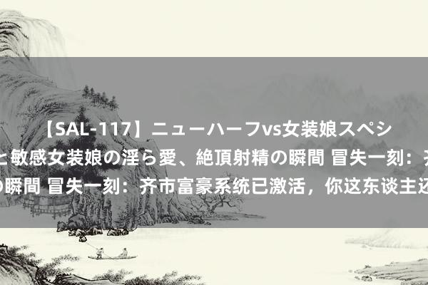 【SAL-117】ニューハーフvs女装娘スペシャル 猥褻ニューハーフと敏感女装娘の淫ら愛、絶頂射精の瞬間 冒失一刻：齐市富豪系统已激活，你这东谈主还怪好的！