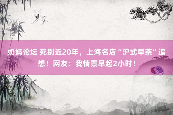 奶妈论坛 死别近20年，上海名店“沪式早茶”追想！网友：我情景早起2小时！