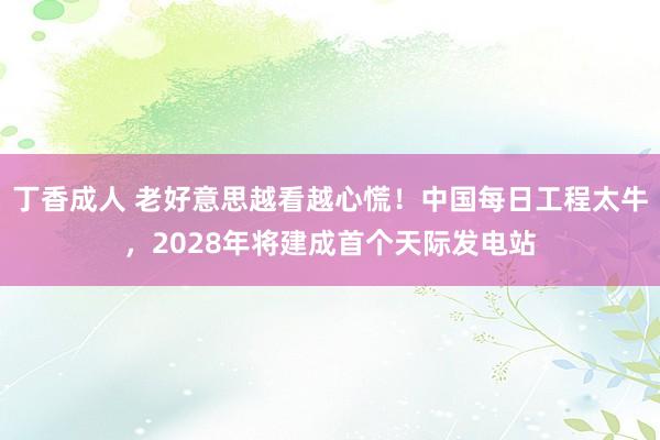 丁香成人 老好意思越看越心慌！中国每日工程太牛，2028年将建成首个天际发电站