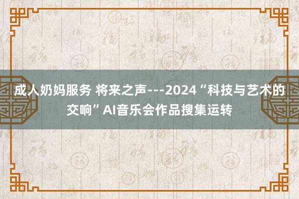 成人奶妈服务 将来之声---2024“科技与艺术的交响”AI音乐会作品搜集运转