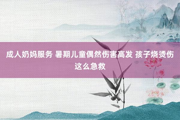 成人奶妈服务 暑期儿童偶然伤害高发 孩子烧烫伤这么急救