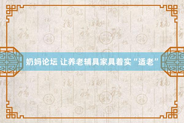 奶妈论坛 让养老辅具家具着实“适老”