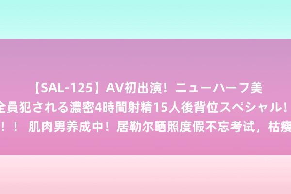 【SAL-125】AV初出演！ニューハーフ美女達が強烈バックで全員犯される濃密4時間射精15人後背位スペシャル！！ 肌肉男养成中！居勒尔晒照度假不忘考试，枯瘦少年→体壮如牛?