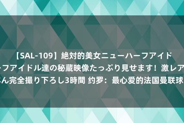 【SAL-109】絶対的美女ニューハーフアイドル大集合！！ ニューハーフアイドル達の秘蔵映像たっぷり見せます！激レア生しょんべん完全撮り下ろし3時間 约罗：最心爱的法国曼联球员是瓦拉内，曼联听说中最爱费迪南德