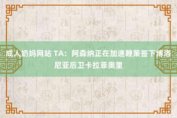 成人奶妈网站 TA：阿森纳正在加速鞭策签下博洛尼亚后卫卡拉菲奥里