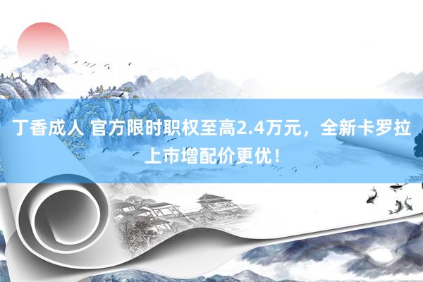 丁香成人 官方限时职权至高2.4万元，全新卡罗拉上市增配价更优！