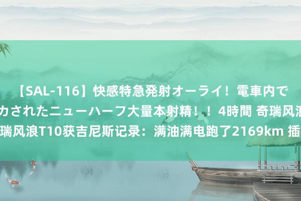 【SAL-116】快感特急発射オーライ！電車内で痴漢集団に気持ちよくイカされたニューハーフ大量本射精！！4時間 奇瑞风浪T10获吉尼斯记录：满油满电跑了2169km 插混SUV中续航最高