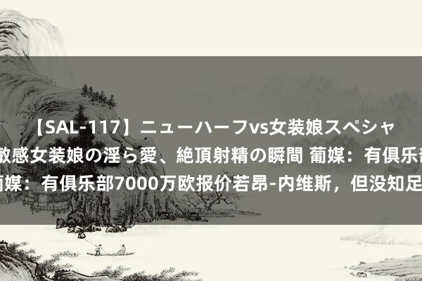 【SAL-117】ニューハーフvs女装娘スペシャル 猥褻ニューハーフと敏感女装娘の淫ら愛、絶頂射精の瞬間 葡媒：有俱乐部7000万欧报价若昂-内维斯，但没知足本菲卡要求