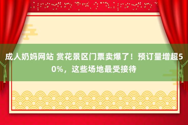 成人奶妈网站 赏花景区门票卖爆了！预订量增超50%，这些场地最受接待