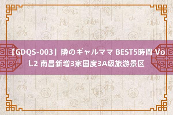 【GDQS-003】隣のギャルママ BEST5時間 Vol.2 南昌新增3家国度3A级旅游景区