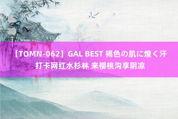 【TOMN-062】GAL BEST 褐色の肌に煌く汗 打卡网红水杉林 来樱桃沟享阴凉