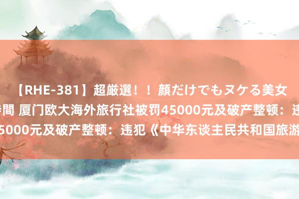 【RHE-381】超厳選！！顔だけでもヌケる美女の巨乳が揺れるSEX4時間 厦门欧大海外旅行社被罚45000元及破产整顿：违犯《中华东谈主民共和国旅游法》