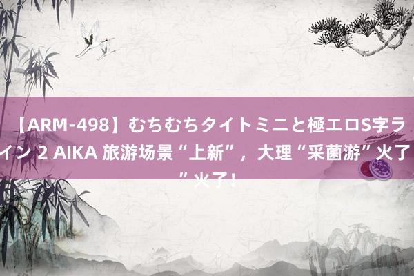 【ARM-498】むちむちタイトミニと極エロS字ライン 2 AIKA 旅游场景“上新”，大理“采菌游”火了！