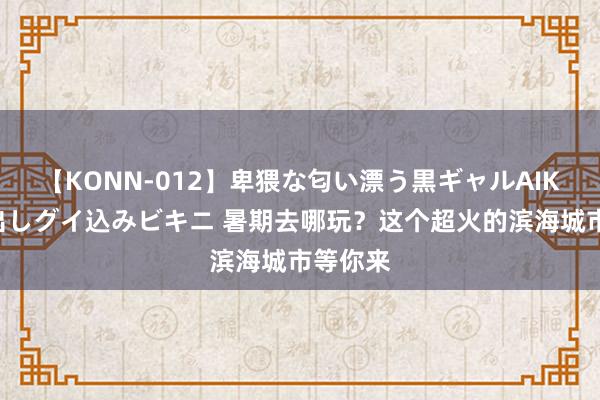 【KONN-012】卑猥な匂い漂う黒ギャルAIKAの中出しグイ込みビキニ 暑期去哪玩？这个超火的滨海城市等你来