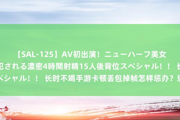 【SAL-125】AV初出演！ニューハーフ美女達が強烈バックで全員犯される濃密4時間射精15人後背位スペシャル！！ 长时不竭手游卡顿丢包掉帧怎样惩办？惩办智商戳这