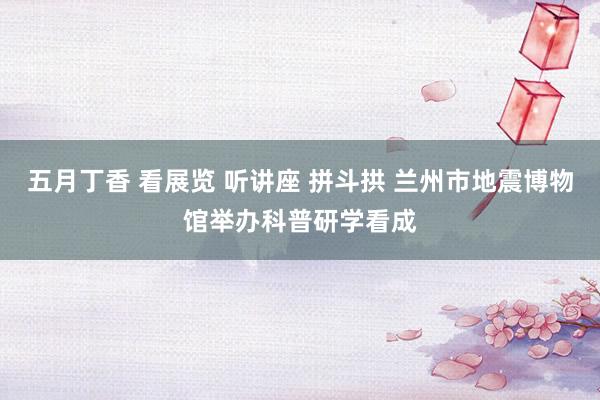 五月丁香 看展览 听讲座 拼斗拱 兰州市地震博物馆举办科普研学看成