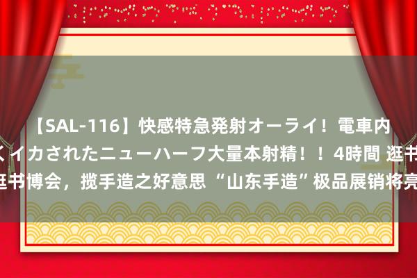 【SAL-116】快感特急発射オーライ！電車内で痴漢集団に気持ちよくイカされたニューハーフ大量本射精！！4時間 逛书博会，揽手造之好意思 “山东手造”极品展销将亮相第32届天下书博会