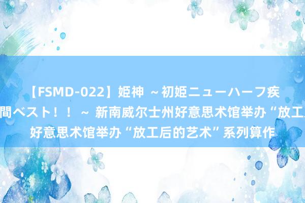 【FSMD-022】姫神 ～初姫ニューハーフ疾風怒濤の初撮り4時間ベスト！！～ 新南威尔士州好意思术馆举办“放工后的艺术”系列算作