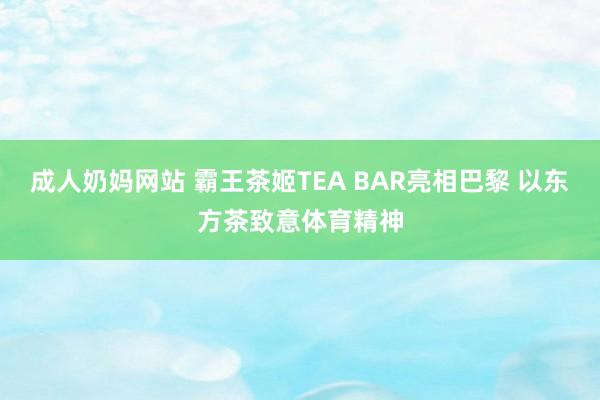 成人奶妈网站 霸王茶姬TEA BAR亮相巴黎 以东方茶致意体育精神