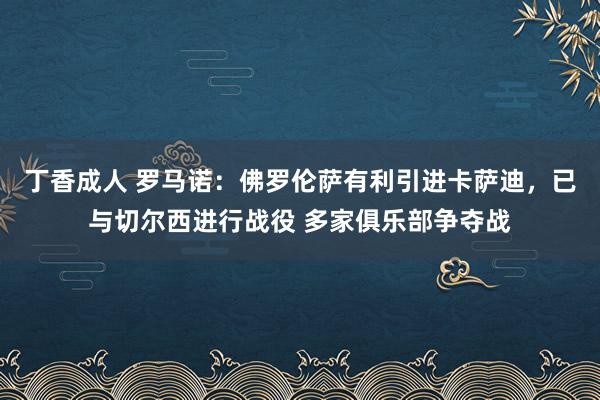 丁香成人 罗马诺：佛罗伦萨有利引进卡萨迪，已与切尔西进行战役 多家俱乐部争夺战