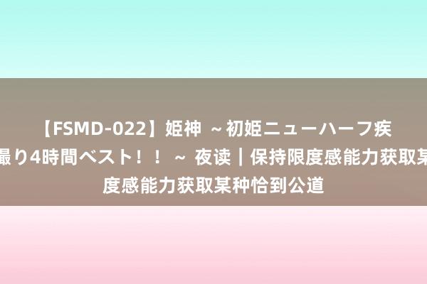 【FSMD-022】姫神 ～初姫ニューハーフ疾風怒濤の初撮り4時間ベスト！！～ 夜读｜保持限度感能力获取某种恰到公道