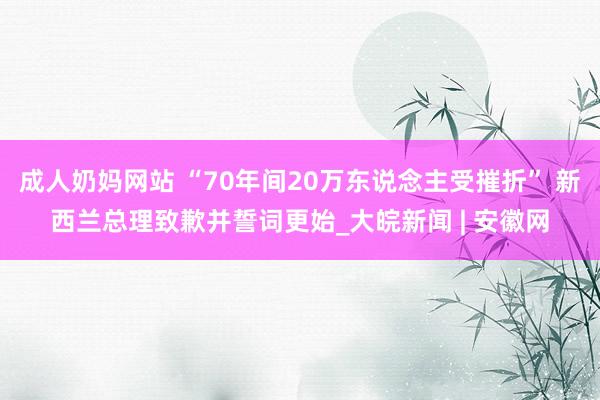 成人奶妈网站 “70年间20万东说念主受摧折” 新西兰总理致歉并誓词更始_大皖新闻 | 安徽网