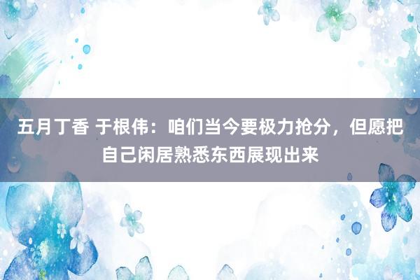 五月丁香 于根伟：咱们当今要极力抢分，但愿把自己闲居熟悉东西展现出来