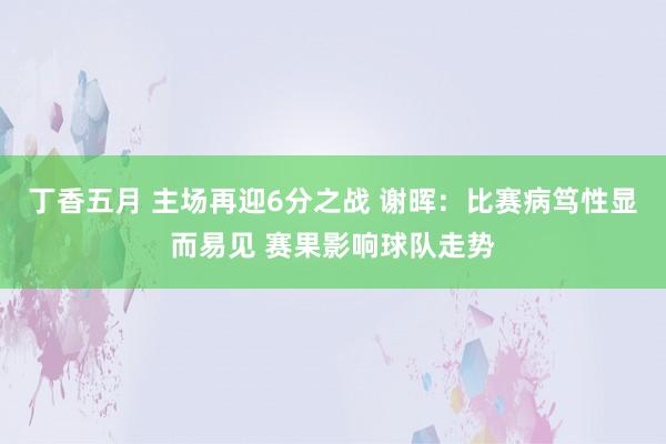 丁香五月 主场再迎6分之战 谢晖：比赛病笃性显而易见 赛果影响球队走势