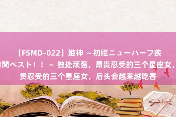 【FSMD-022】姫神 ～初姫ニューハーフ疾風怒濤の初撮り4時間ベスト！！～ 独处顽强，昂贵忍受的三个星座女，后头会越来越吃香