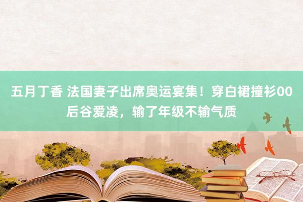 五月丁香 法国妻子出席奥运宴集！穿白裙撞衫00后谷爱凌，输了年级不输气质