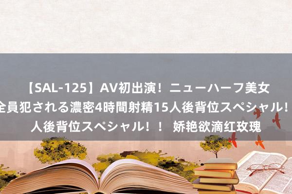 【SAL-125】AV初出演！ニューハーフ美女達が強烈バックで全員犯される濃密4時間射精15人後背位スペシャル！！ 娇艳欲滴红玫瑰