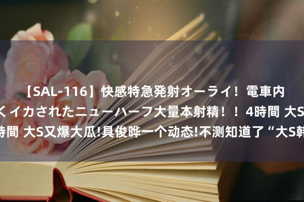 【SAL-116】快感特急発射オーライ！電車内で痴漢集団に気持ちよくイカされたニューハーフ大量本射精！！4時間 大S又爆大瓜!具俊晔一个动态!不测知道了“大S韩国行”的小精巧