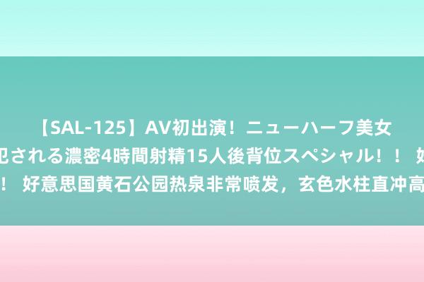 【SAL-125】AV初出演！ニューハーフ美女達が強烈バックで全員犯される濃密4時間射精15人後背位スペシャル！！ 好意思国黄石公园热泉非常喷发，玄色水柱直冲高空！是火山喷发前兆吗