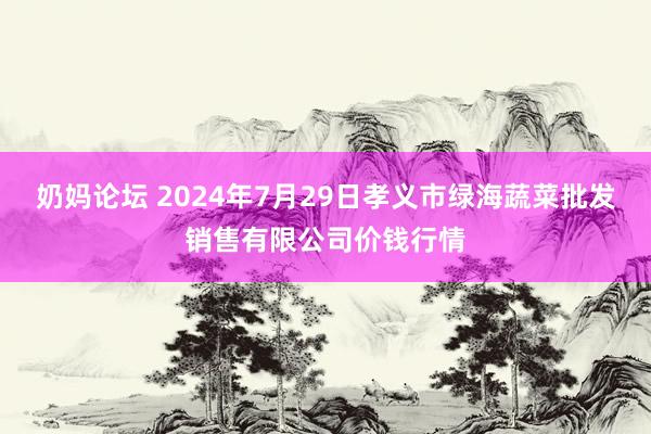 奶妈论坛 2024年7月29日孝义市绿海蔬菜批发销售有限公司价钱行情