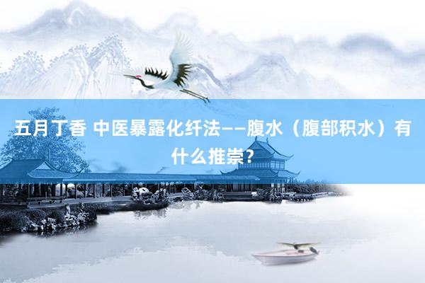 五月丁香 中医暴露化纤法——腹水（腹部积水）有什么推崇？